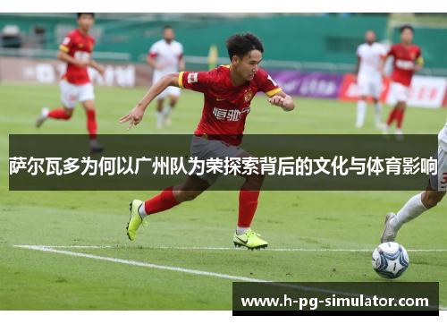 萨尔瓦多为何以广州队为荣探索背后的文化与体育影响