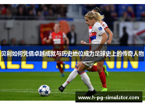 贝利如何凭借卓越成就与历史地位成为足球史上的传奇人物