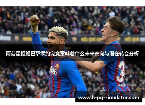阿劳霍拒绝巴萨续约究竟意味着什么未来去向与潜在转会分析